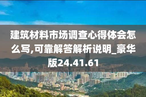 建筑材料市场调查心得体会怎么写,可靠解答解析说明_豪华版24.41.61