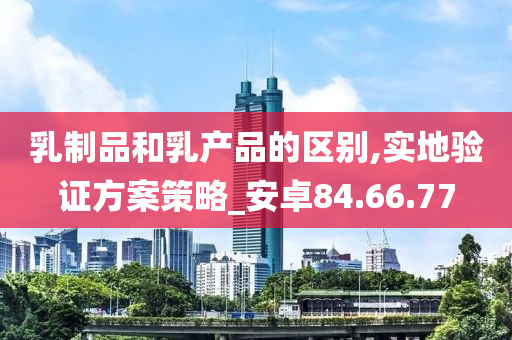 乳制品和乳产品的区别,实地验证方案策略_安卓84.66.77