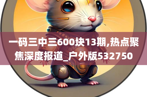 一码三中三600块13期,热点聚焦深度报道_户外版532750