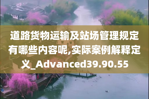 道路货物运输及站场管理规定有哪些内容呢,实际案例解释定义_Advanced39.90.55