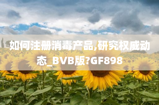 如何注册消毒产品,研究权威动态_BVB版?GF898