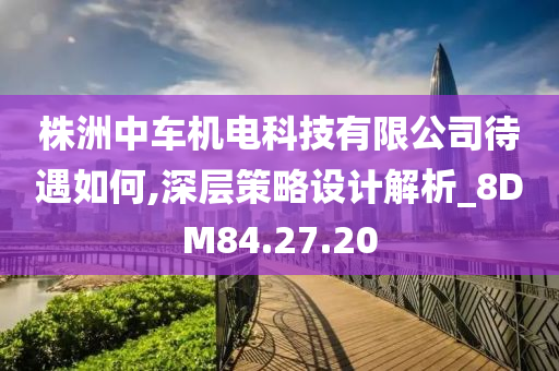 株洲中车机电科技有限公司待遇如何,深层策略设计解析_8DM84.27.20