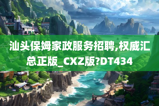 汕头保姆家政服务招聘,权威汇总正版_CXZ版?DT434