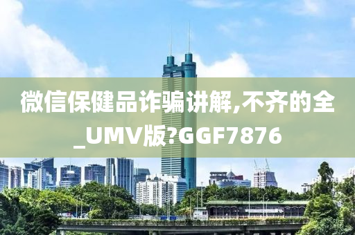 微信保健品诈骗讲解,不齐的全_UMV版?GGF7876