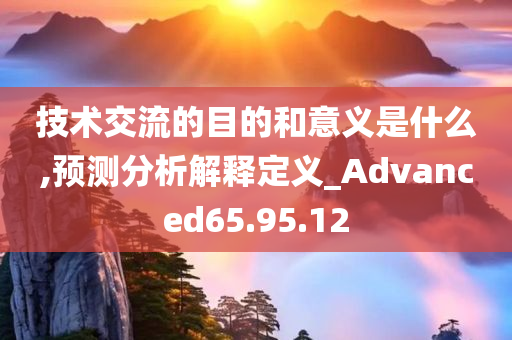 技术交流的目的和意义是什么,预测分析解释定义_Advanced65.95.12