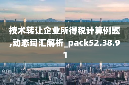 技术转让企业所得税计算例题,动态词汇解析_pack52.38.91