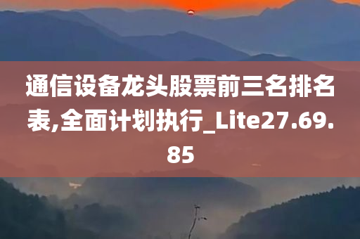 通信设备龙头股票前三名排名表,全面计划执行_Lite27.69.85