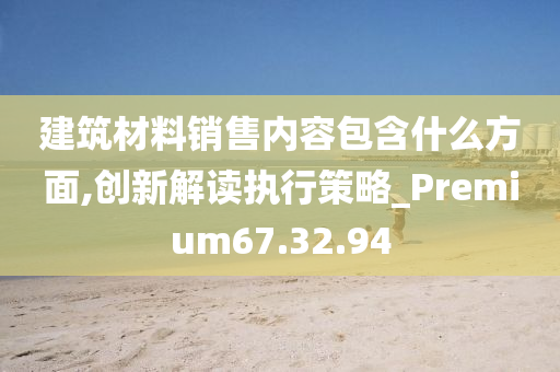 建筑材料销售内容包含什么方面,创新解读执行策略_Premium67.32.94