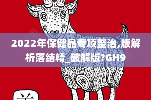 2022年保健品专项整治,版解析落结精_破解版?GH9