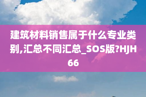 建筑材料销售属于什么专业类别,汇总不同汇总_SOS版?HJH66