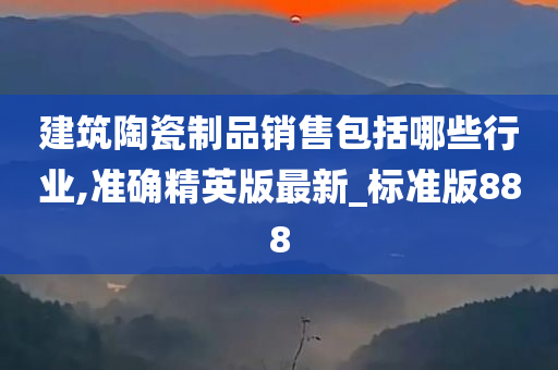 建筑陶瓷制品销售包括哪些行业,准确精英版最新_标准版888