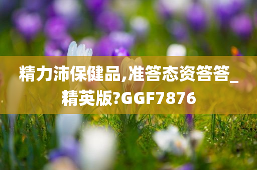 精力沛保健品,准答态资答答_精英版?GGF7876