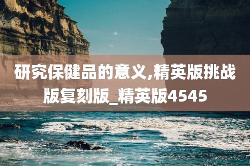 研究保健品的意义,精英版挑战版复刻版_精英版4545