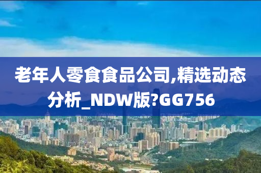 老年人零食食品公司,精选动态分析_NDW版?GG756