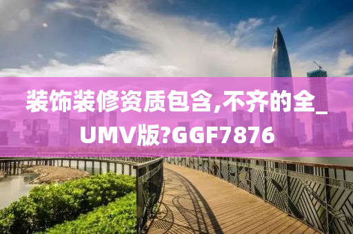 装饰装修资质包含,不齐的全_UMV版?GGF7876