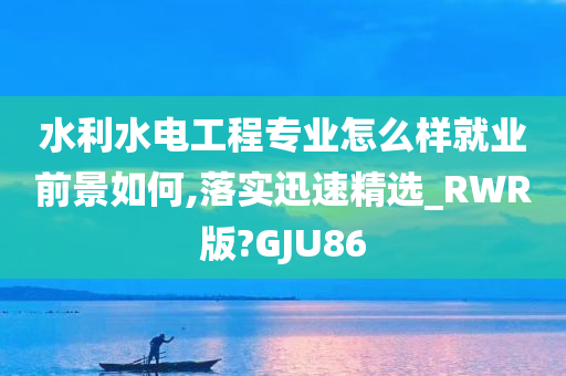 水利水电工程专业怎么样就业前景如何,落实迅速精选_RWR版?GJU86