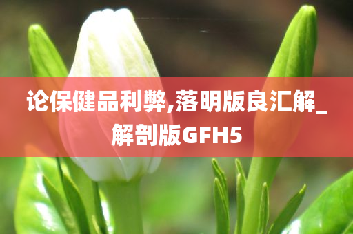 论保健品利弊,落明版良汇解_解剖版GFH5