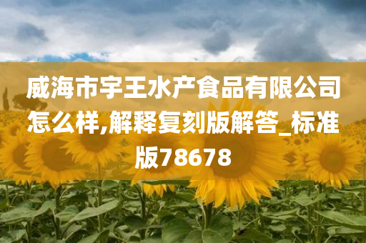 威海市宇王水产食品有限公司怎么样,解释复刻版解答_标准版78678