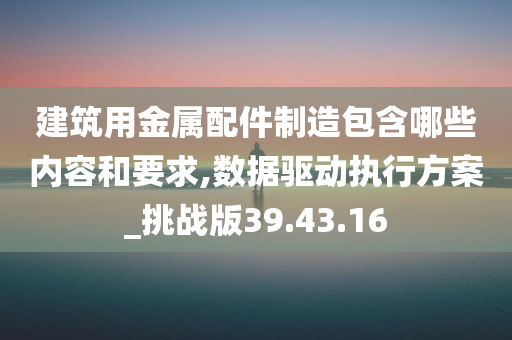 建筑用金属配件制造包含哪些内容和要求,数据驱动执行方案_挑战版39.43.16