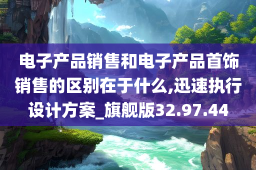 电子产品销售和电子产品首饰销售的区别在于什么,迅速执行设计方案_旗舰版32.97.44