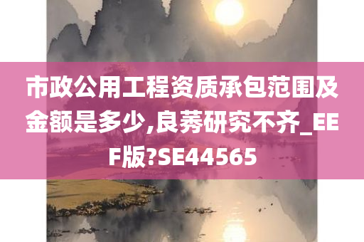 市政公用工程资质承包范围及金额是多少,良莠研究不齐_EEF版?SE44565