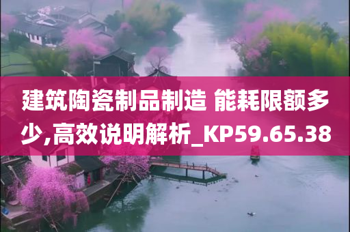 建筑陶瓷制品制造 能耗限额多少,高效说明解析_KP59.65.38