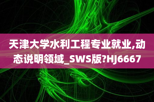 天津大学水利工程专业就业,动态说明领域_SWS版?HJ6667