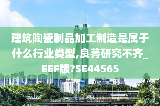 建筑陶瓷制品加工制造是属于什么行业类型,良莠研究不齐_EEF版?SE44565