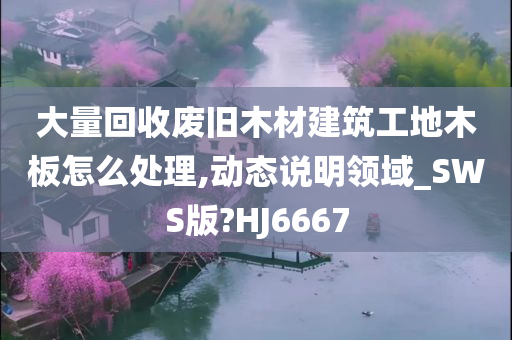 大量回收废旧木材建筑工地木板怎么处理,动态说明领域_SWS版?HJ6667