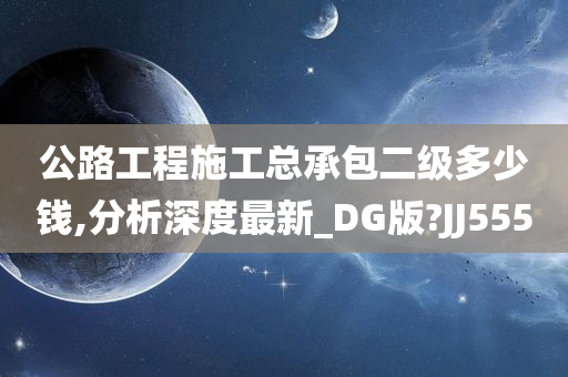 公路工程施工总承包二级多少钱,分析深度最新_DG版?JJ555