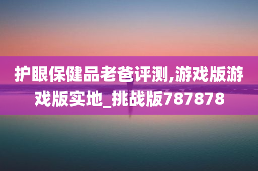 护眼保健品老爸评测,游戏版游戏版实地_挑战版787878