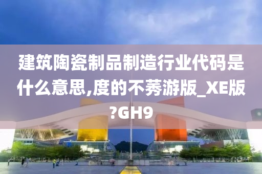 建筑陶瓷制品制造行业代码是什么意思,度的不莠游版_XE版?GH9