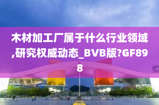 木材加工厂属于什么行业领域,研究权威动态_BVB版?GF898