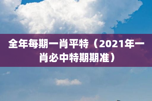 全年每期一肖平特（2021年一肖必中特期期准）