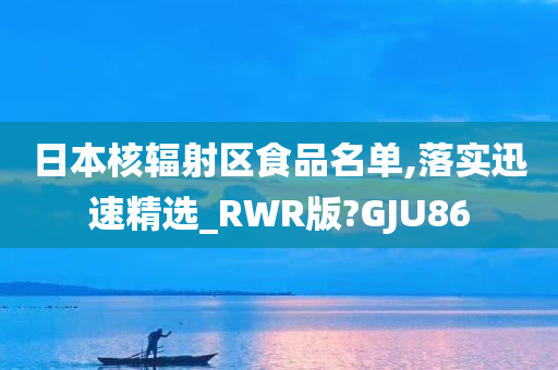 日本核辐射区食品名单,落实迅速精选_RWR版?GJU86