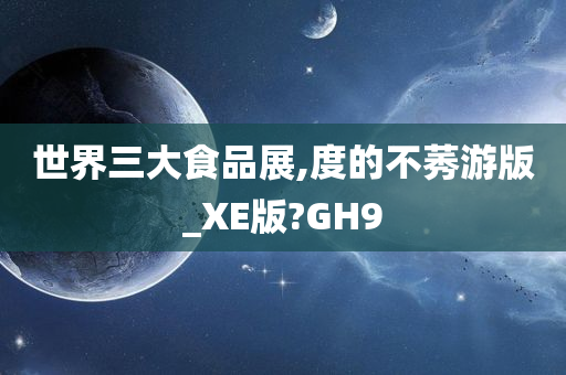 世界三大食品展,度的不莠游版_XE版?GH9