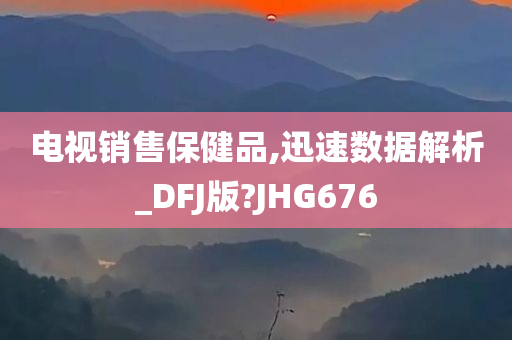 电视销售保健品,迅速数据解析_DFJ版?JHG676