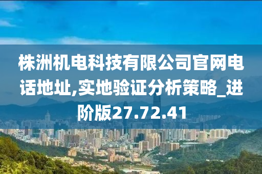 株洲机电科技有限公司官网电话地址,实地验证分析策略_进阶版27.72.41