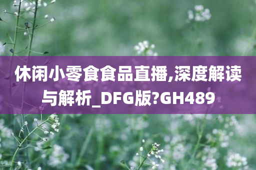 休闲小零食食品直播,深度解读与解析_DFG版?GH489