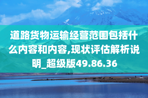 道路货物运输经营范围包括什么内容和内容,现状评估解析说明_超级版49.86.36