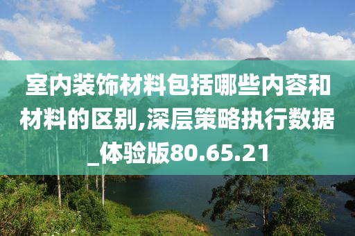 室内装饰材料包括哪些内容和材料的区别,深层策略执行数据_体验版80.65.21