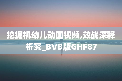 挖掘机幼儿动画视频,效战深释析究_BVB版GHF87