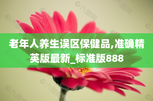 老年人养生误区保健品,准确精英版最新_标准版888