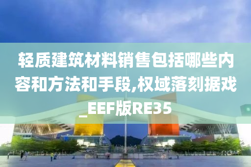 轻质建筑材料销售包括哪些内容和方法和手段,权域落刻据戏_EEF版RE35