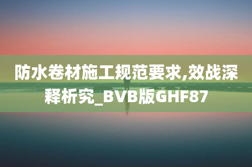 防水卷材施工规范要求,效战深释析究_BVB版GHF87