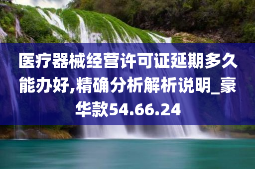 医疗器械经营许可证延期多久能办好,精确分析解析说明_豪华款54.66.24