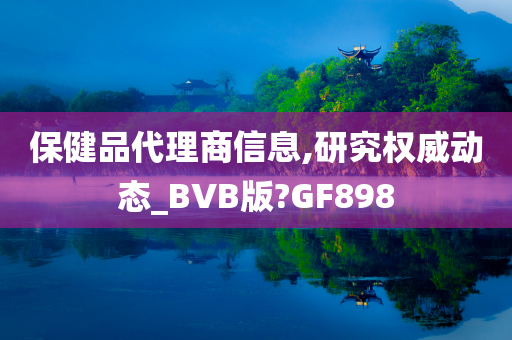 保健品代理商信息,研究权威动态_BVB版?GF898