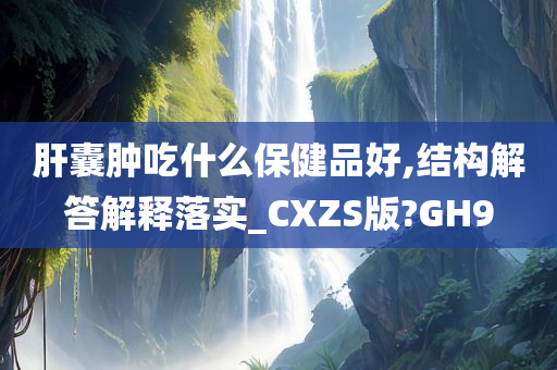 肝囊肿吃什么保健品好,结构解答解释落实_CXZS版?GH9