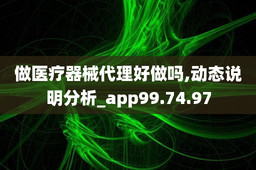 做医疗器械代理好做吗,动态说明分析_app99.74.97