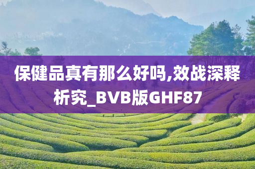 保健品真有那么好吗,效战深释析究_BVB版GHF87